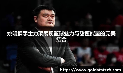 姚明携手士力架展现篮球魅力与甜蜜能量的完美结合